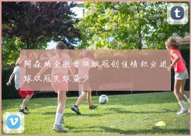 阿森纳全胜晋级欧冠创佳绩积分进球双冠失球最少