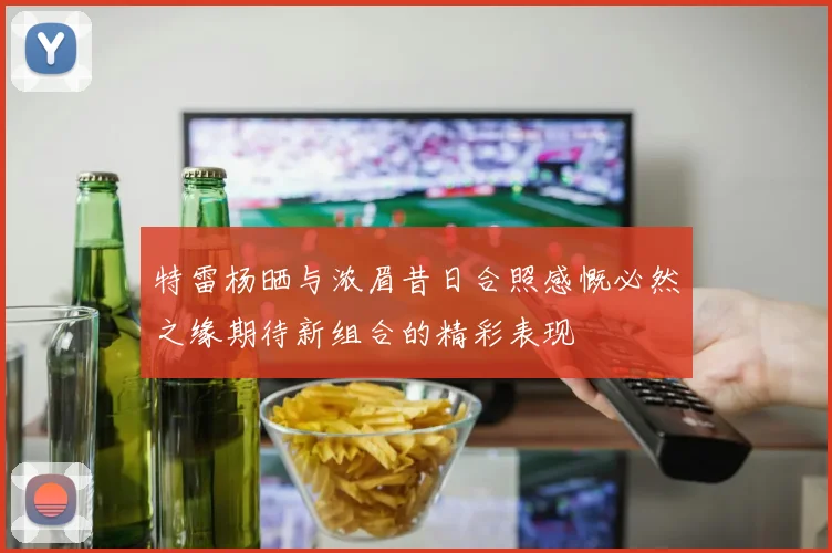特雷杨晒与浓眉昔日合照感慨必然之缘期待新组合的精彩表现