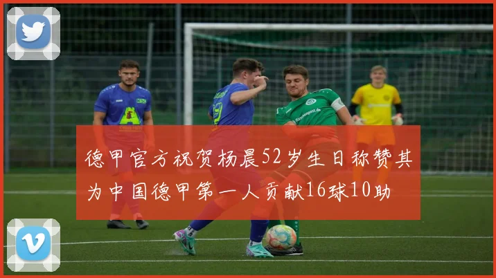 德甲官方祝贺杨晨52岁生日称赞其为中国德甲第一人贡献16球10助