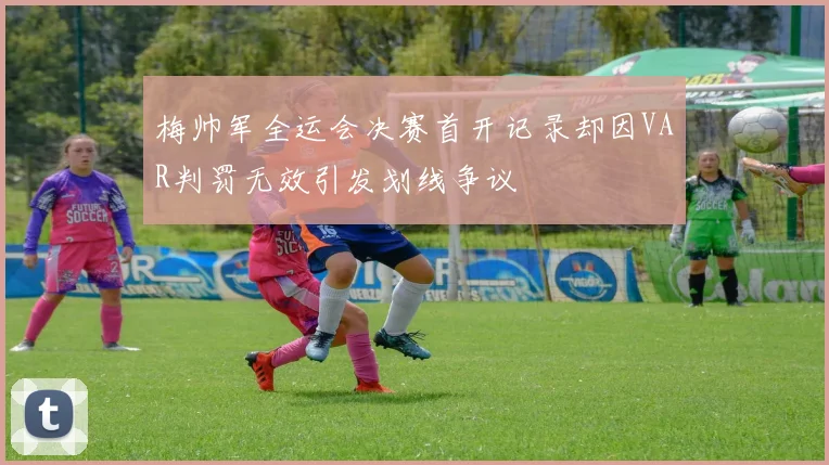 梅帅军全运会决赛首开记录却因VAR判罚无效引发划线争议