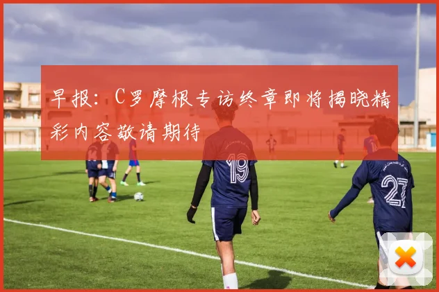 早报：C罗摩根专访终章即将揭晓精彩内容敬请期待