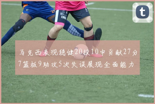 马克西表现稳健20投10中贡献27分7篮板9助攻5次失误展现全面能力