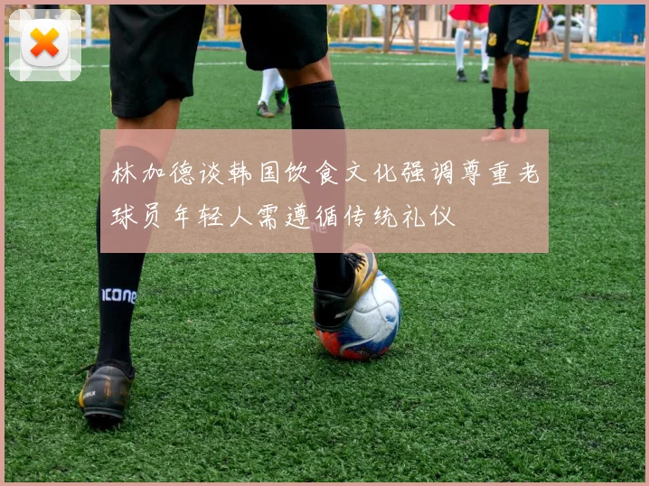林加德谈韩国饮食文化强调尊重老球员年轻人需遵循传统礼仪