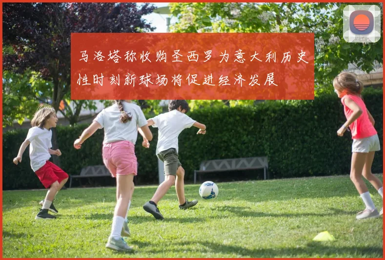 马洛塔称收购圣西罗为意大利历史性时刻新球场将促进经济发展