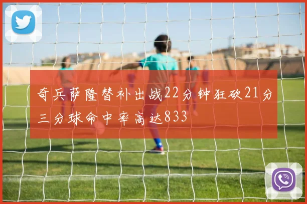 奇兵萨隆替补出战22分钟狂砍21分三分球命中率高达833