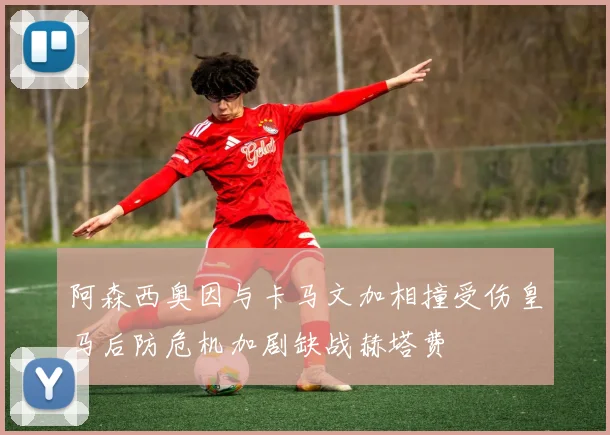 阿森西奥因与卡马文加相撞受伤皇马后防危机加剧缺战赫塔费