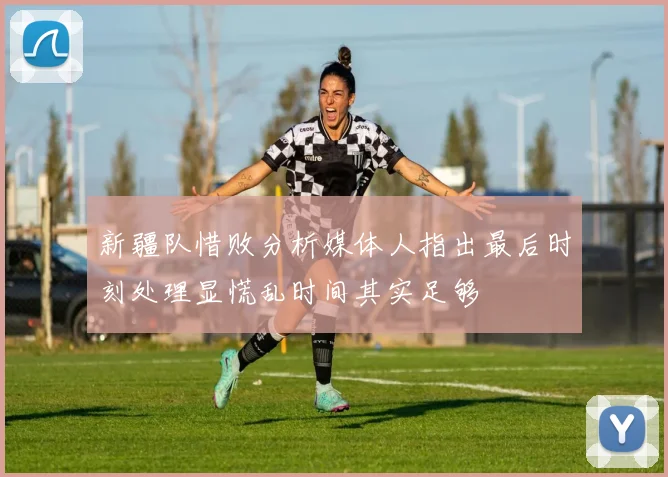 新疆队惜败分析媒体人指出最后时刻处理显慌乱时间其实足够