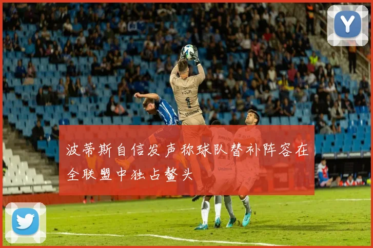 波蒂斯自信发声称球队替补阵容在全联盟中独占鳌头