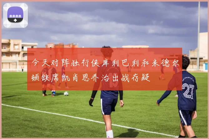 今天对阵独行侠库利巴利和米德尔顿缺席凯肖恩乔治出战存疑