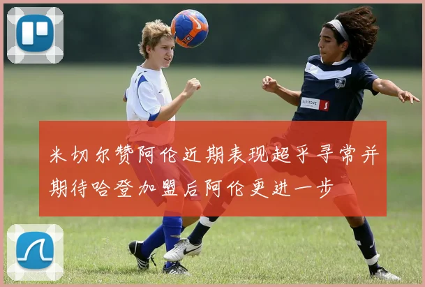 米切尔赞阿伦近期表现超乎寻常并期待哈登加盟后阿伦更进一步