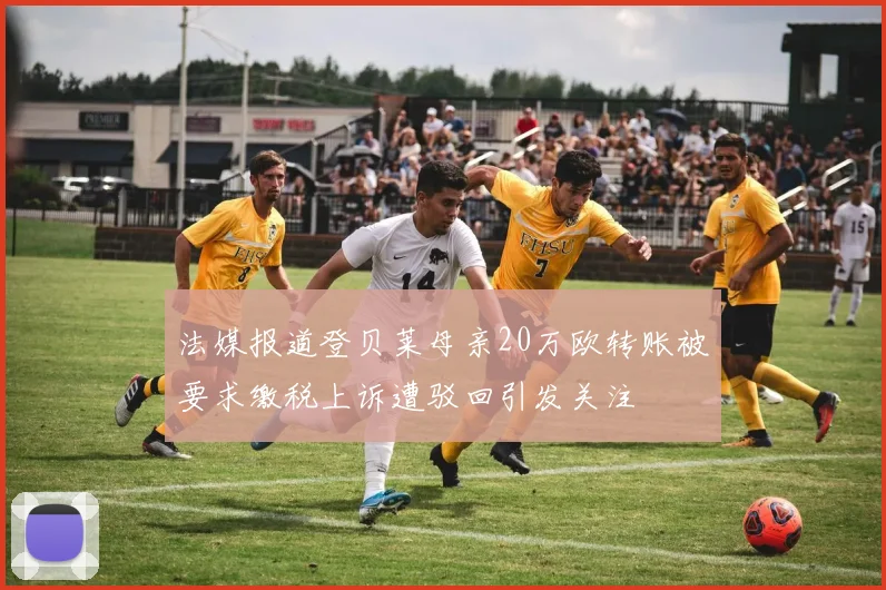 法媒报道登贝莱母亲20万欧转账被要求缴税上诉遭驳回引发关注