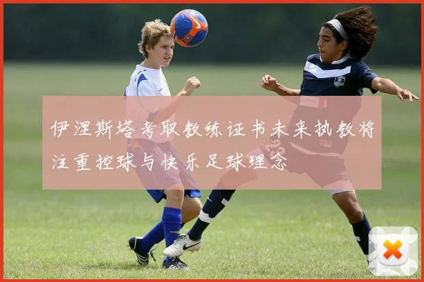 伊涅斯塔考取教练证书未来执教将注重控球与快乐足球理念