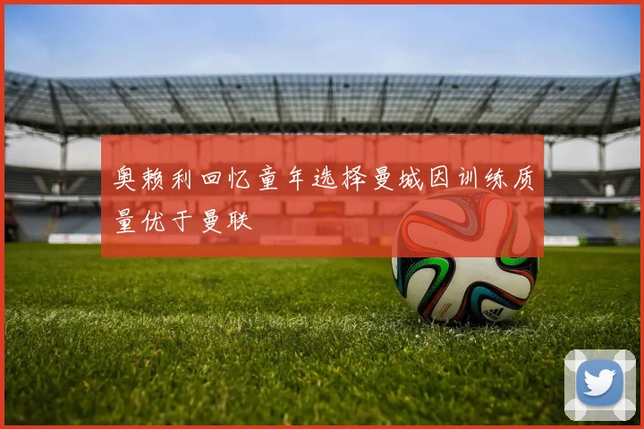 奥赖利回忆童年选择曼城因训练质量优于曼联