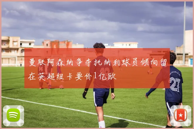 曼联阿森纳争夺托纳利球员倾向留在英超纽卡要价1亿欧