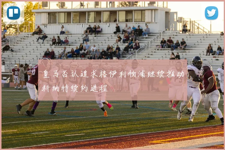 皇马否认追求格伊利物浦继续推动科纳特续约进程
