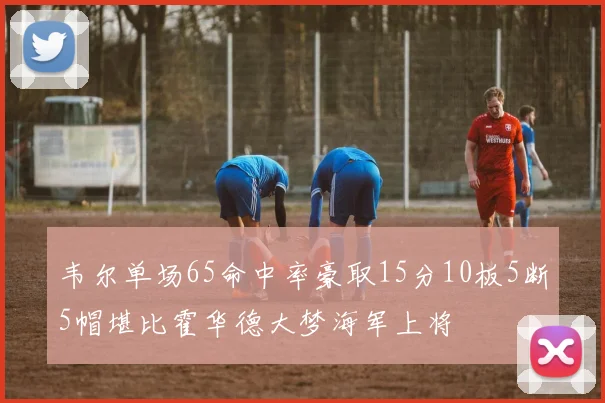 韦尔单场65命中率豪取15分10板5断5帽堪比霍华德大梦海军上将