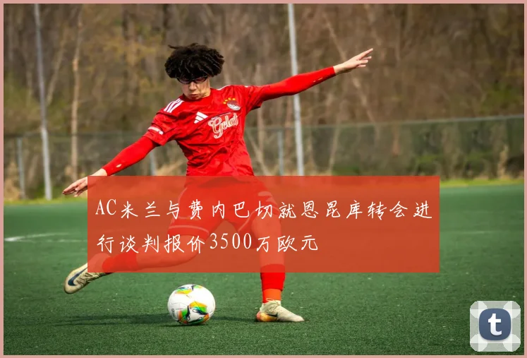 AC米兰与费内巴切就恩昆库转会进行谈判报价3500万欧元