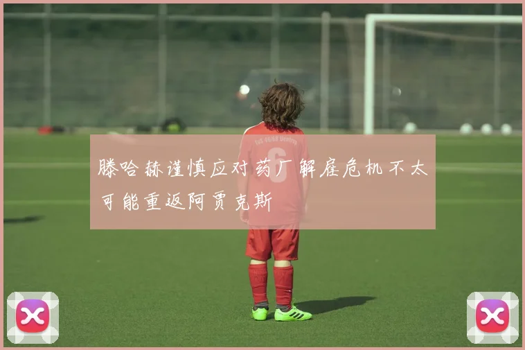 滕哈赫谨慎应对药厂解雇危机不太可能重返阿贾克斯