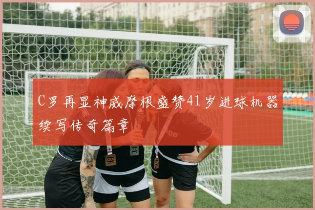 C罗再显神威摩根盛赞41岁进球机器续写传奇篇章