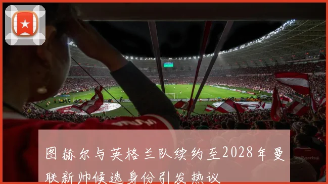 图赫尔与英格兰队续约至2028年曼联新帅候选身份引发热议