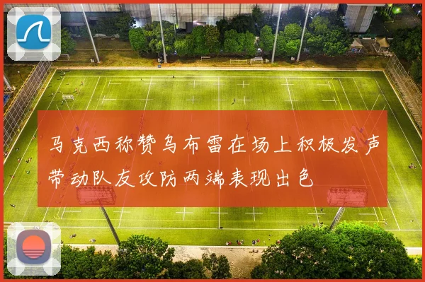 马克西称赞乌布雷在场上积极发声带动队友攻防两端表现出色