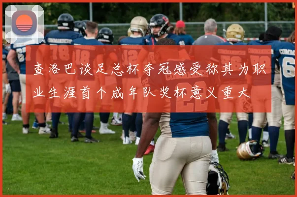 查洛巴谈足总杯夺冠感受称其为职业生涯首个成年队奖杯意义重大