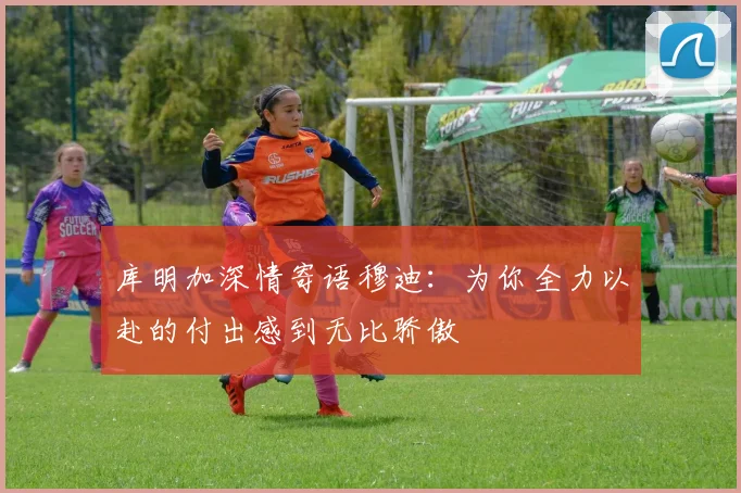 库明加深情寄语穆迪：为你全力以赴的付出感到无比骄傲