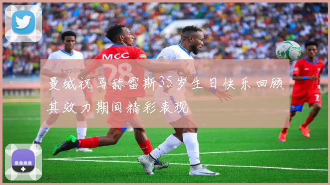 曼城祝马赫雷斯35岁生日快乐回顾其效力期间精彩表现