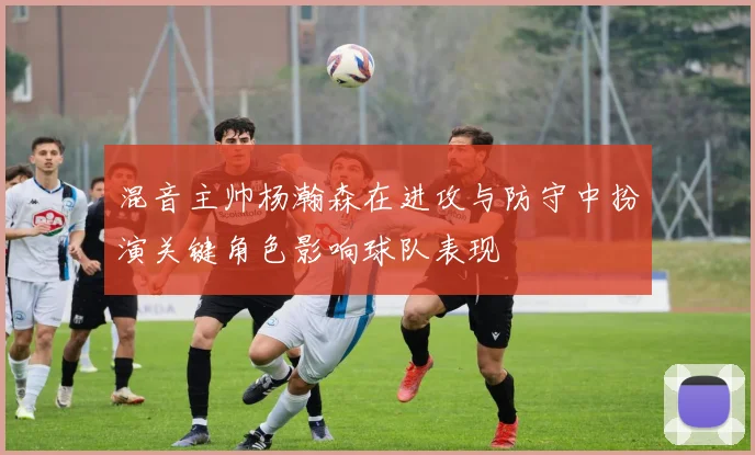 混音主帅杨瀚森在进攻与防守中扮演关键角色影响球队表现