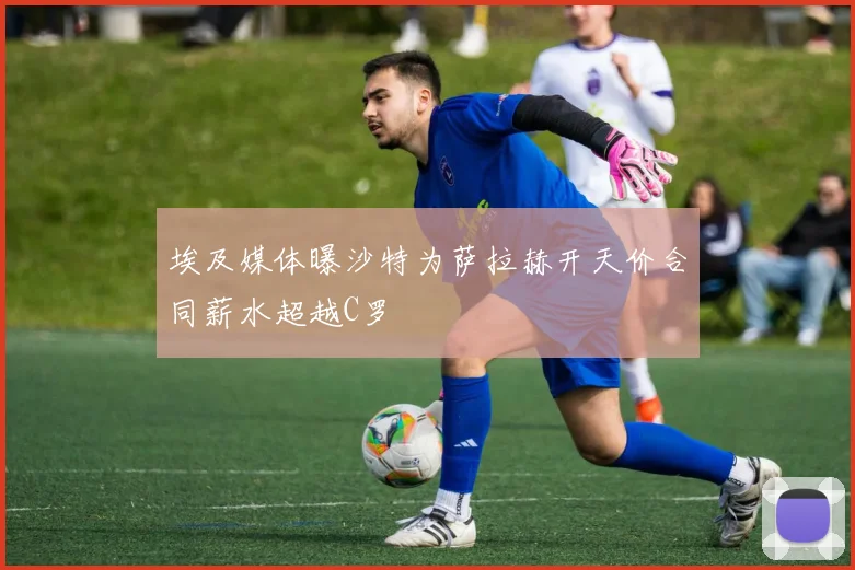 埃及媒体曝沙特为萨拉赫开天价合同薪水超越C罗