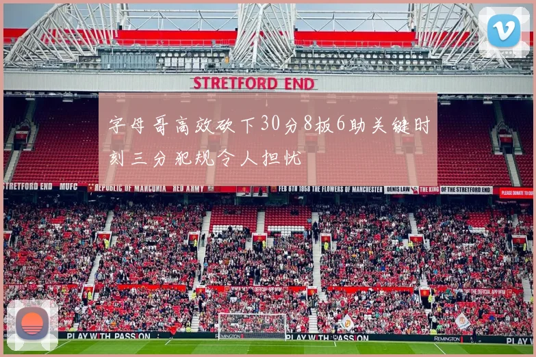 字母哥高效砍下30分8板6助关键时刻三分犯规令人担忧