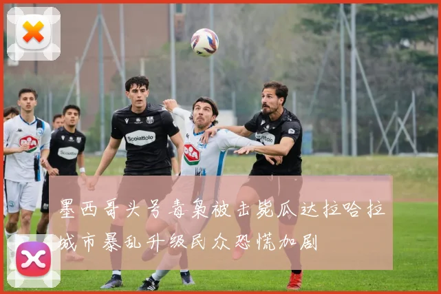 墨西哥头号毒枭被击毙瓜达拉哈拉城市暴乱升级民众恐慌加剧