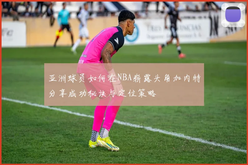 亚洲球员如何在NBA崭露头角加内特分享成功秘诀与定位策略