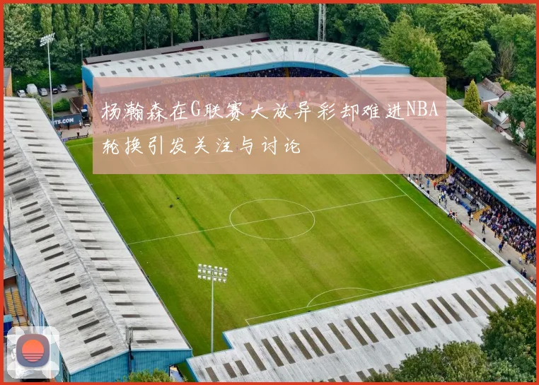 杨瀚森在G联赛大放异彩却难进NBA轮换引发关注与讨论
