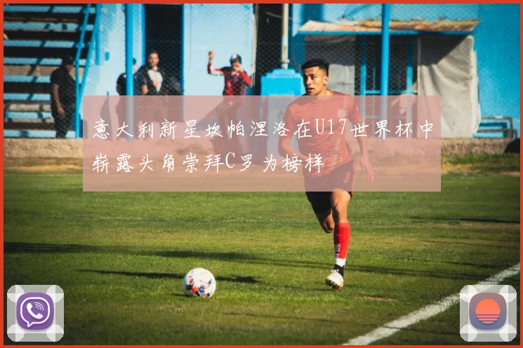 意大利新星坎帕涅洛在U17世界杯中崭露头角崇拜C罗为榜样