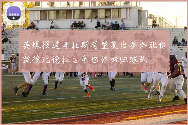 英媒报道库杜斯有望复出参加北伦敦德比德拉古辛也将回归球队