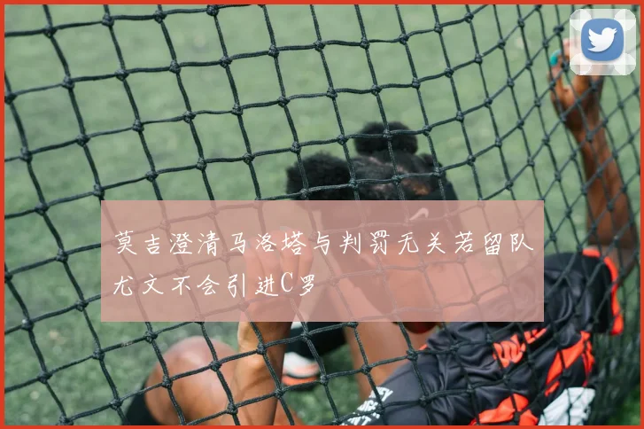 莫吉澄清马洛塔与判罚无关若留队尤文不会引进C罗