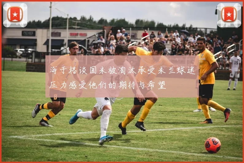 海于格谈国米被淘汰承受米兰球迷压力感受他们的期待与希望