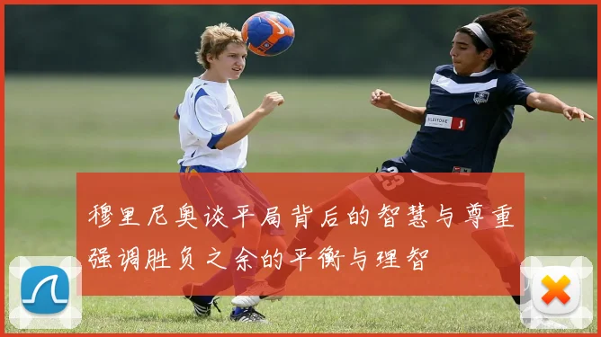 穆里尼奥谈平局背后的智慧与尊重强调胜负之余的平衡与理智