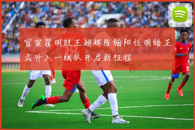 官宣翟明旺王超辉陈翰阳任明皓正式升入一线队开启新征程
