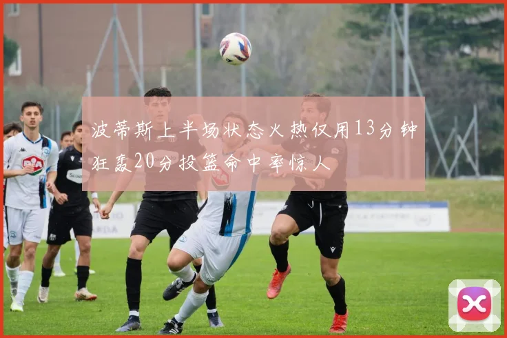 波蒂斯上半场状态火热仅用13分钟狂轰20分投篮命中率惊人
