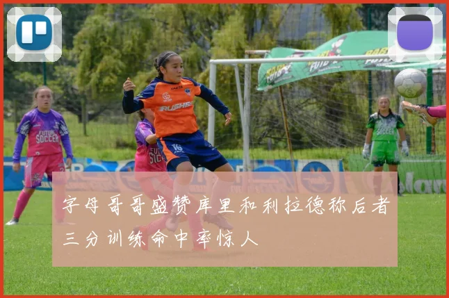 字母哥哥盛赞库里和利拉德称后者三分训练命中率惊人