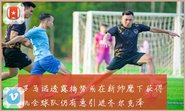 罗马诺透露梅努或在新帅麾下获得机会球队仍有意引进齐尔克泽
