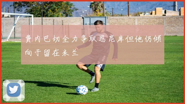 费内巴切全力争取恩昆库但他仍倾向于留在米兰