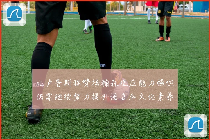 比卢普斯称赞杨瀚森适应能力强但仍需继续努力提升语言和文化素养