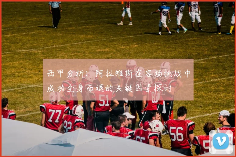 西甲分析：阿拉维斯在客场挑战中成功全身而退的关键因素探讨
